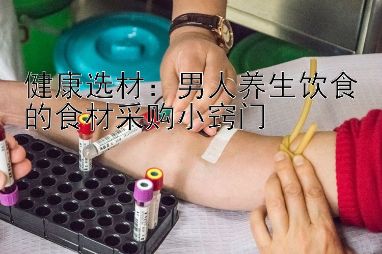 健康选材：男人养生饮食的食材采购小窍门